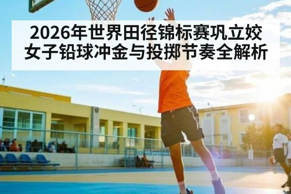 2026年世界田径锦标赛巩立姣女子铅球冲金与投掷节奏全解析