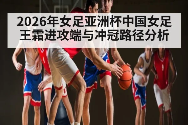2026年女足亚洲杯中国女足王霜进攻端与冲冠路径分析