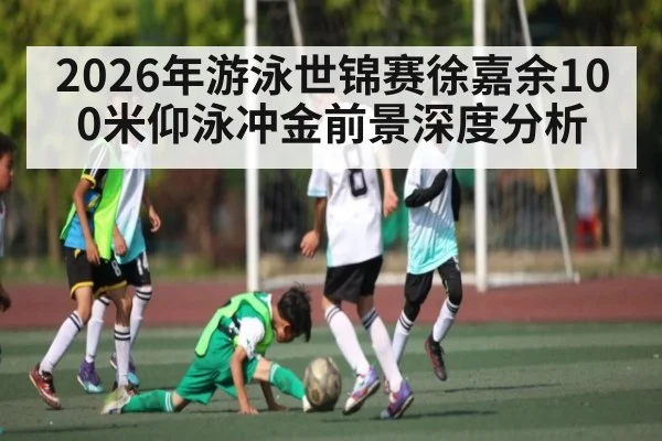 2026年游泳世锦赛徐嘉余100米仰泳冲金前景深度分析